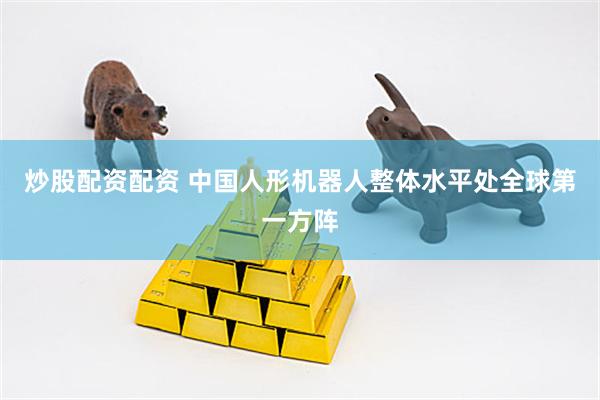 炒股配资配资 中国人形机器人整体水平处全球第一方阵