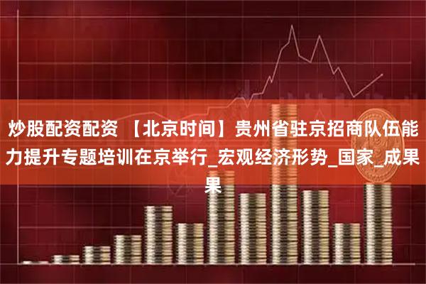 炒股配资配资 【北京时间】贵州省驻京招商队伍能力提升专题培训在京举行_宏观经济形势_国家_成果