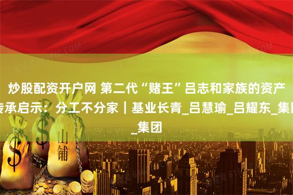 炒股配资开户网 第二代“赌王”吕志和家族的资产传承启示：分工不分家｜基业长青_吕慧瑜_吕耀东_集团