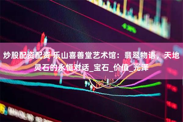 炒股配资配资 乐山喜善堂艺术馆：翡翠物语，天地灵石的永恒对话_宝石_价值_光泽