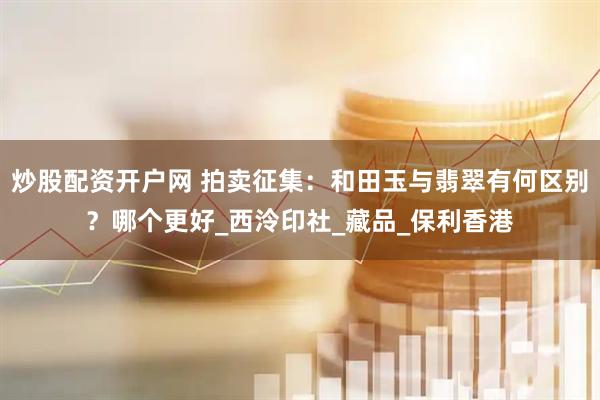 炒股配资开户网 拍卖征集：和田玉与翡翠有何区别？哪个更好_西泠印社_藏品_保利香港