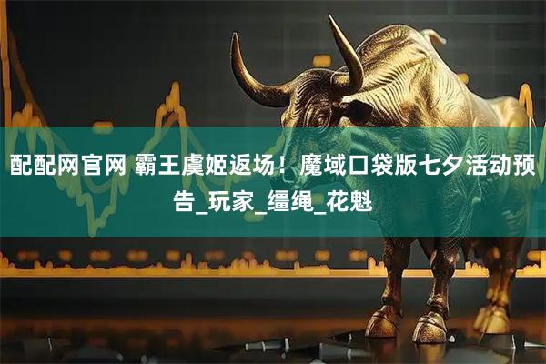 配配网官网 霸王虞姬返场！魔域口袋版七夕活动预告_玩家_缰绳_花魁