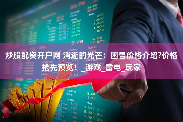 炒股配资开户网 消逝的光芒：困兽价格介绍?价格抢先预览！_游戏_雷电_玩家