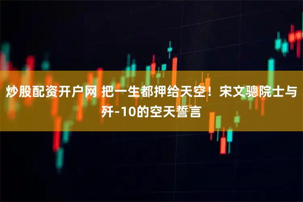 炒股配资开户网 把一生都押给天空！宋文骢院士与歼-10的空天誓言