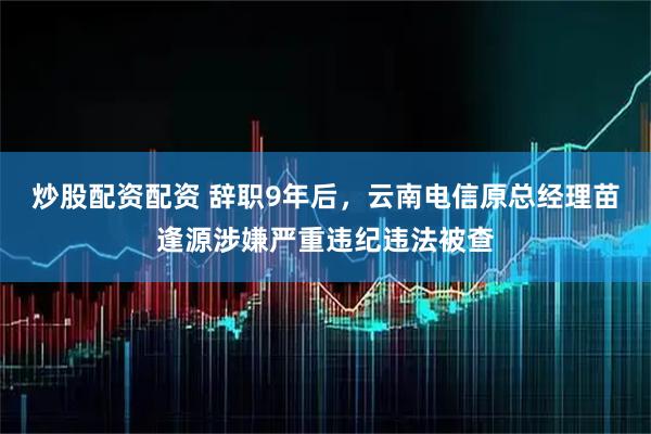 炒股配资配资 辞职9年后，云南电信原总经理苗逢源涉嫌严重违纪违法被查