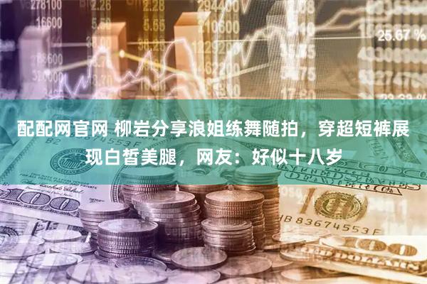 配配网官网 柳岩分享浪姐练舞随拍，穿超短裤展现白皙美腿，网友：好似十八岁