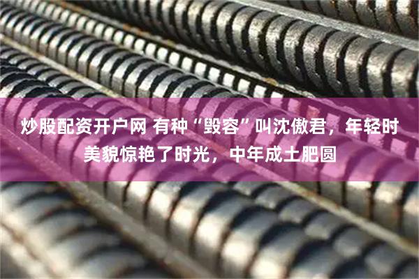 炒股配资开户网 有种“毁容”叫沈傲君，年轻时美貌惊艳了时光，中年成土肥圆