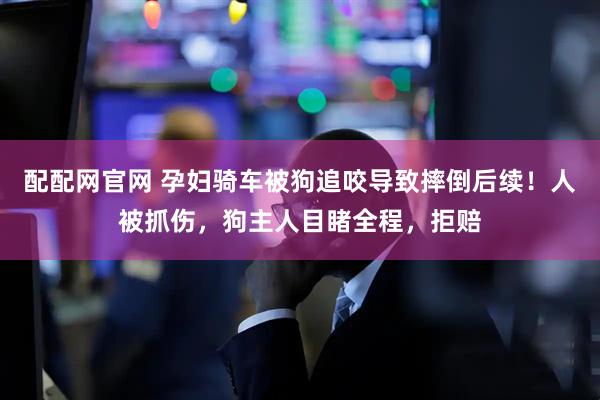 配配网官网 孕妇骑车被狗追咬导致摔倒后续！人被抓伤，狗主人目睹全程，拒赔
