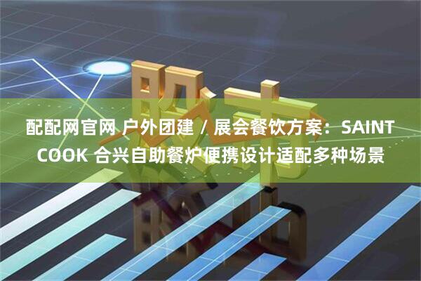 配配网官网 户外团建 / 展会餐饮方案：SAINTCOOK 合兴自助餐炉便携设计适配多种场景