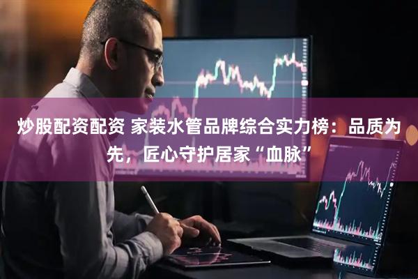 炒股配资配资 家装水管品牌综合实力榜：品质为先，匠心守护居家“血脉”