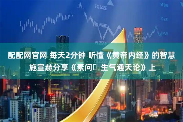 配配网官网 每天2分钟 听懂《黄帝内经》的智慧 施宣赫分享《素问・生气通天论》上