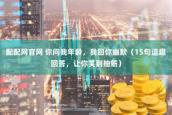 配配网官网 你问我年龄，我回你幽默（15句逗趣回答，让你笑到抽筋）