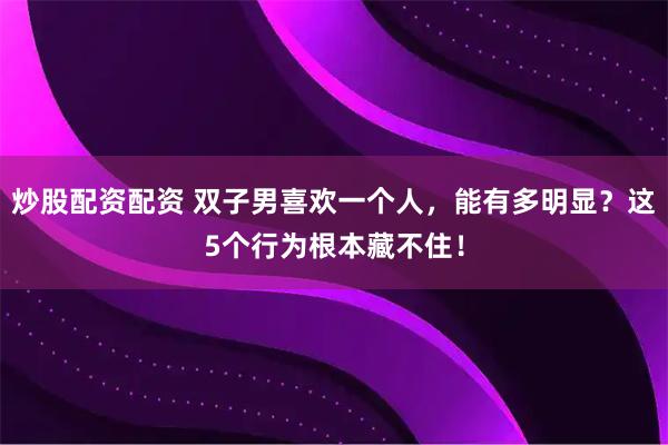 炒股配资配资 双子男喜欢一个人，能有多明显？这5个行为根本藏不住！