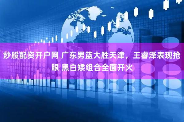 炒股配资开户网 广东男篮大胜天津，王睿泽表现抢眼 黑白矮组合全面开火