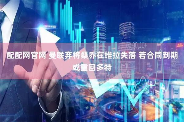 配配网官网 曼联弃将桑乔在维拉失落 若合同到期或重回多特