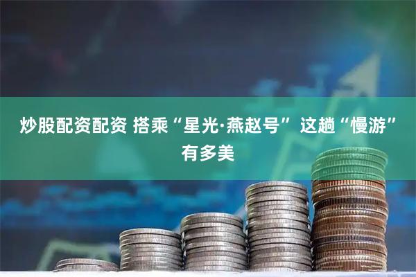炒股配资配资 搭乘“星光·燕赵号” 这趟“慢游”有多美