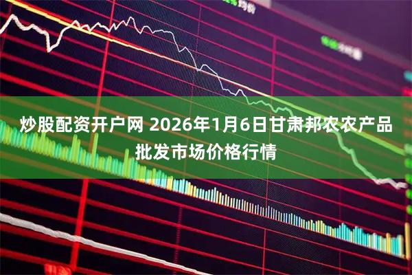 炒股配资开户网 2026年1月6日甘肃邦农农产品批发市场价格行情
