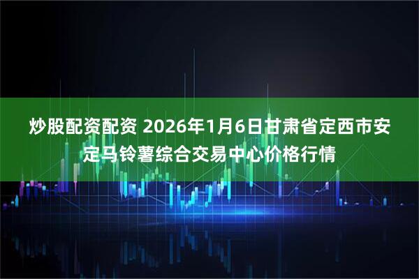 炒股配资配资 2026年1月6日甘肃省定西市安定马铃薯综合交易中心价格行情