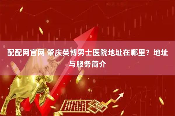 配配网官网 肇庆英博男士医院地址在哪里？地址与服务简介