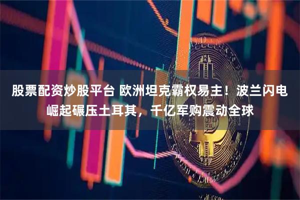 股票配资炒股平台 欧洲坦克霸权易主！波兰闪电崛起碾压土耳其，千亿军购震动全球
